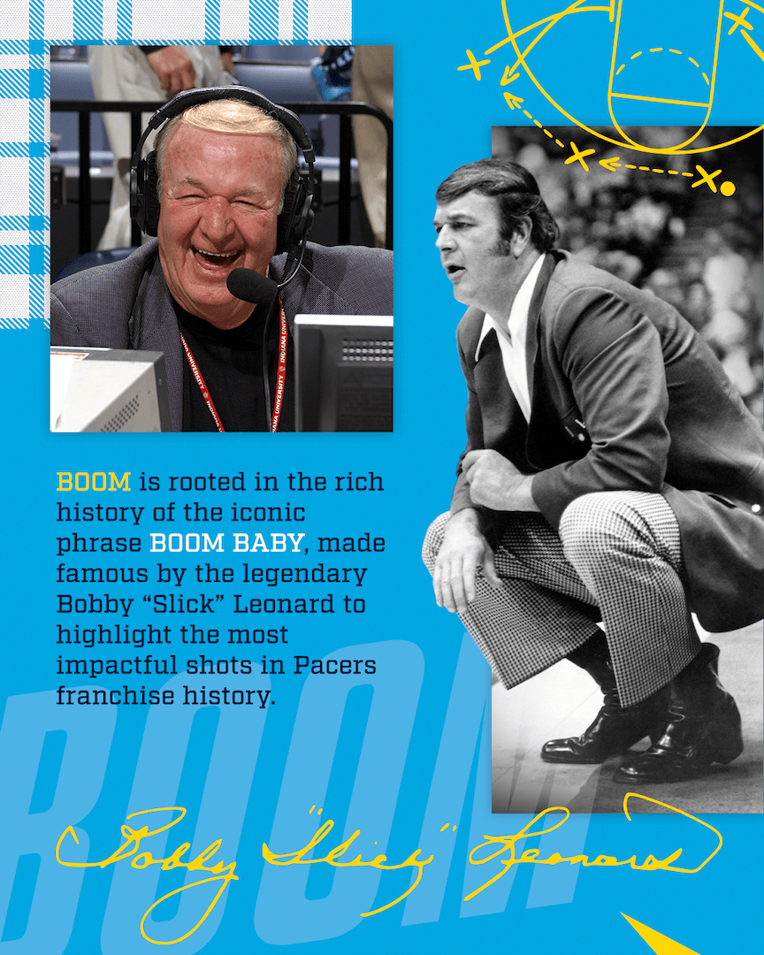 BOOM is rooted in the rich history of the iconic phrase BOOM BABY, made famous by the legendary Bobby "Slick" Leonard to highlight the most impactful shots in Pacers franchise history.